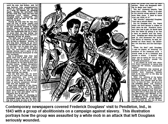 Contemporary newspapers covered Frederick Douglass’ visit to Pendleton, Ind., in 1843 with a group of abolitionists on a campaign against slavery.  This illustration portrays how the group was assaulted by a white mob in an attack that left Douglass seriously wounded.
