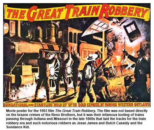 Movie poster for the 1903 film The Great Train Robbery. The film was not based directly on the brazen crimes of the Reno Brothers, but it was their infamous looting of trains passing through Indiana and Missouri in the late 1860s that laid the tracks for the train robbery era and such notorious robbers as Jesse James and Butch Cassidy and the Sundance Kid.  
