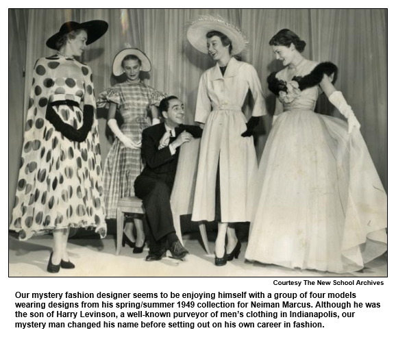 Our mystery fashion designer seems to be enjoying himself with a group of four models wearing designs from his spring/summer 1949 collection for Neiman Marcus. Although he was the son of Harry Levinson, a well-known purveyor of men’s clothing in Indianapolis, our mystery man changed his name before setting out on his own career in fashion.  
Courtesy the New School Archives.