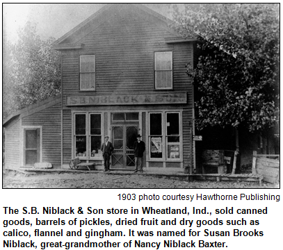 The S.B. Niblack & Son store in Wheatland, Ind., sold canned goods, barrels of pickles, dried fruit and dry goods such as calico, flannel and gingham. It was named for Susan Brooks Niblack, great-grandmother of Nancy Niblack Baxter. 1903 photo courtesy Hawthorne Publishing.