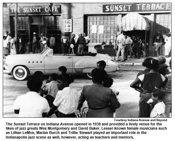 The Sunset Terrace on Indiana Avenue opened in 1938 and provided a lively venue for the likes of jazz greats Wes Montgomery and David Baker. Lesser known female musicians such as Lillian LeMon, Marian Burch and Trillie Stewart played an important role in the Indianapolis jazz scene as well, however, acting as teachers and mentors.
