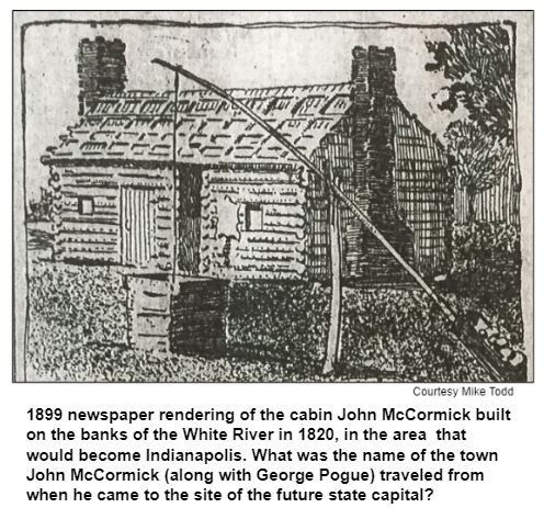 1899 newspaper rendering of the cabin John McCormick built on the banks of the White River in 1820, in the area  that would become Indianapolis. What was the name of the town John McCormick (along with George Pogue) traveled from when he came to the site of the future state capital?  Courtesy Mike Todd.
